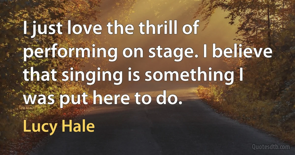 I just love the thrill of performing on stage. I believe that singing is something I was put here to do. (Lucy Hale)