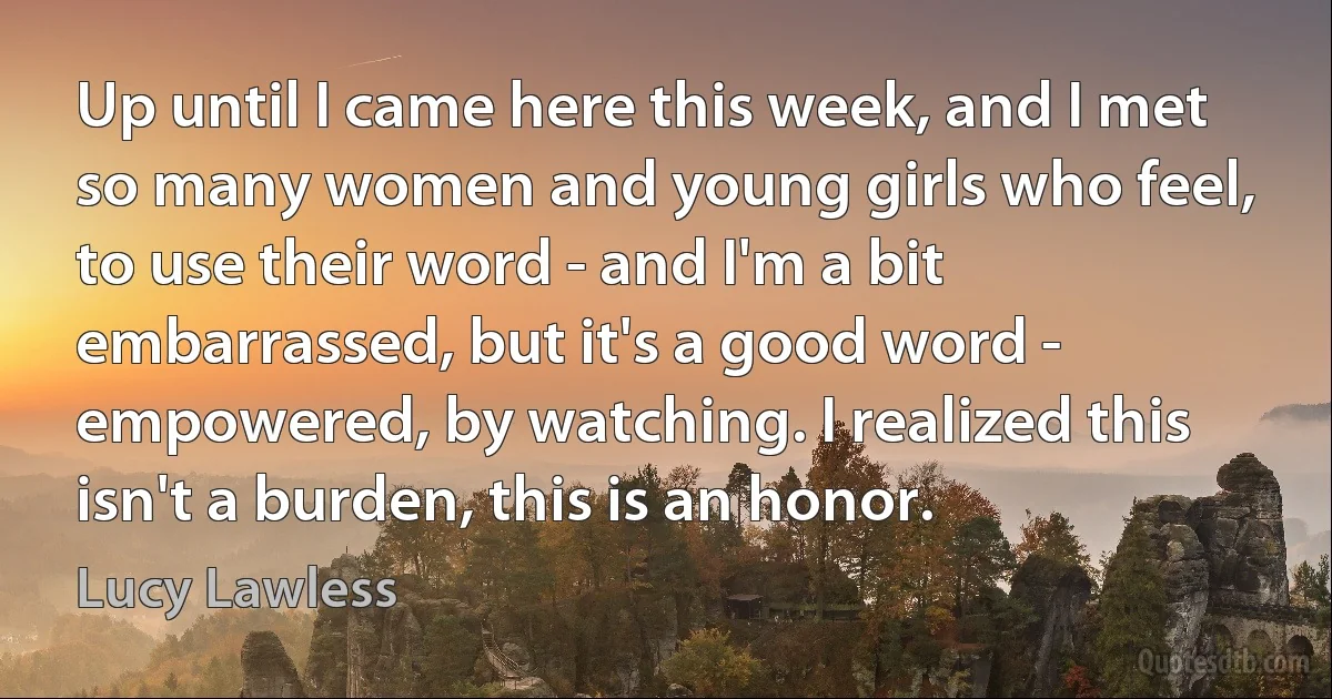 Up until I came here this week, and I met so many women and young girls who feel, to use their word - and I'm a bit embarrassed, but it's a good word - empowered, by watching. I realized this isn't a burden, this is an honor. (Lucy Lawless)