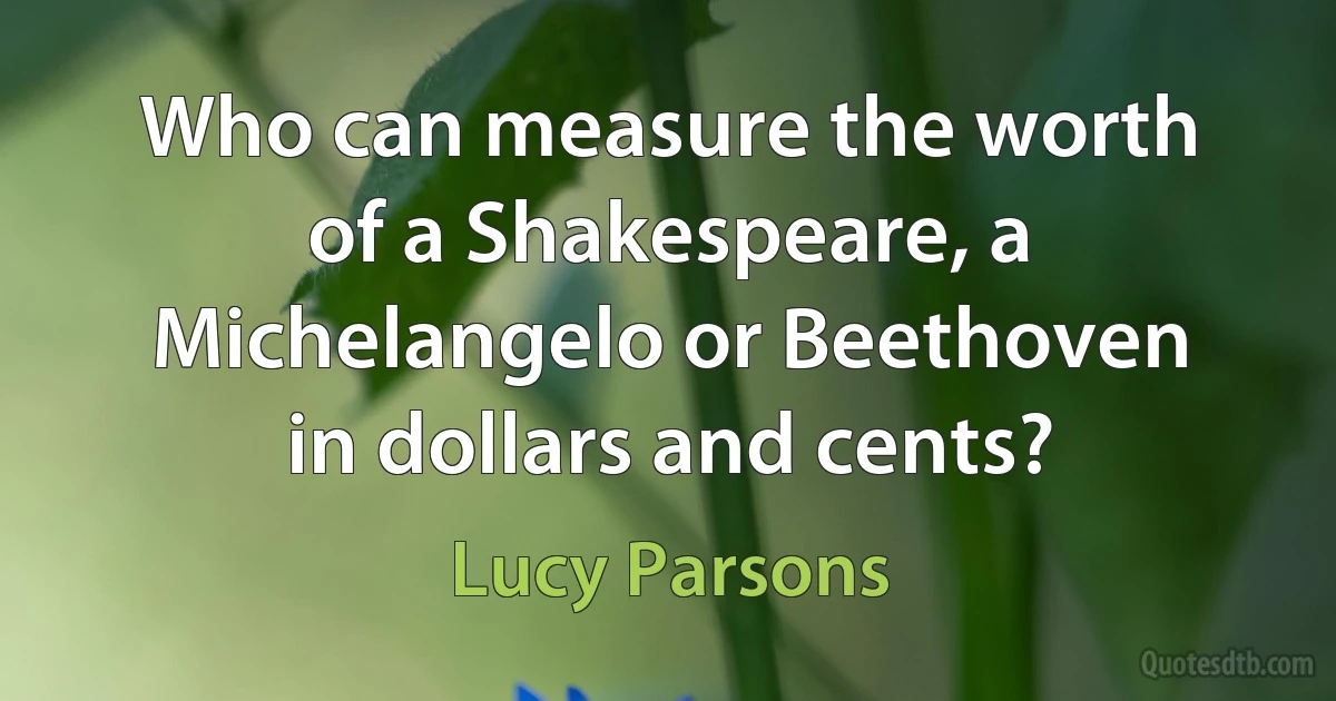 Who can measure the worth of a Shakespeare, a Michelangelo or Beethoven in dollars and cents? (Lucy Parsons)