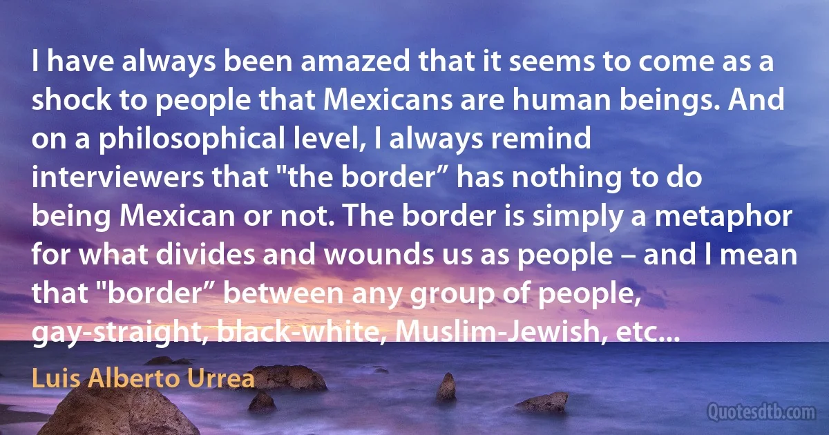 I have always been amazed that it seems to come as a shock to people that Mexicans are human beings. And on a philosophical level, I always remind interviewers that "the border” has nothing to do being Mexican or not. The border is simply a metaphor for what divides and wounds us as people – and I mean that "border” between any group of people, gay-straight, black-white, Muslim-Jewish, etc... (Luis Alberto Urrea)