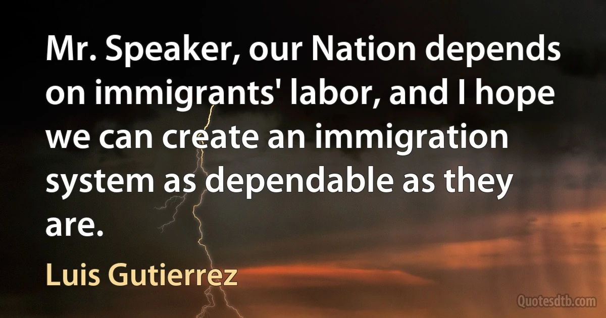 Mr. Speaker, our Nation depends on immigrants' labor, and I hope we can create an immigration system as dependable as they are. (Luis Gutierrez)