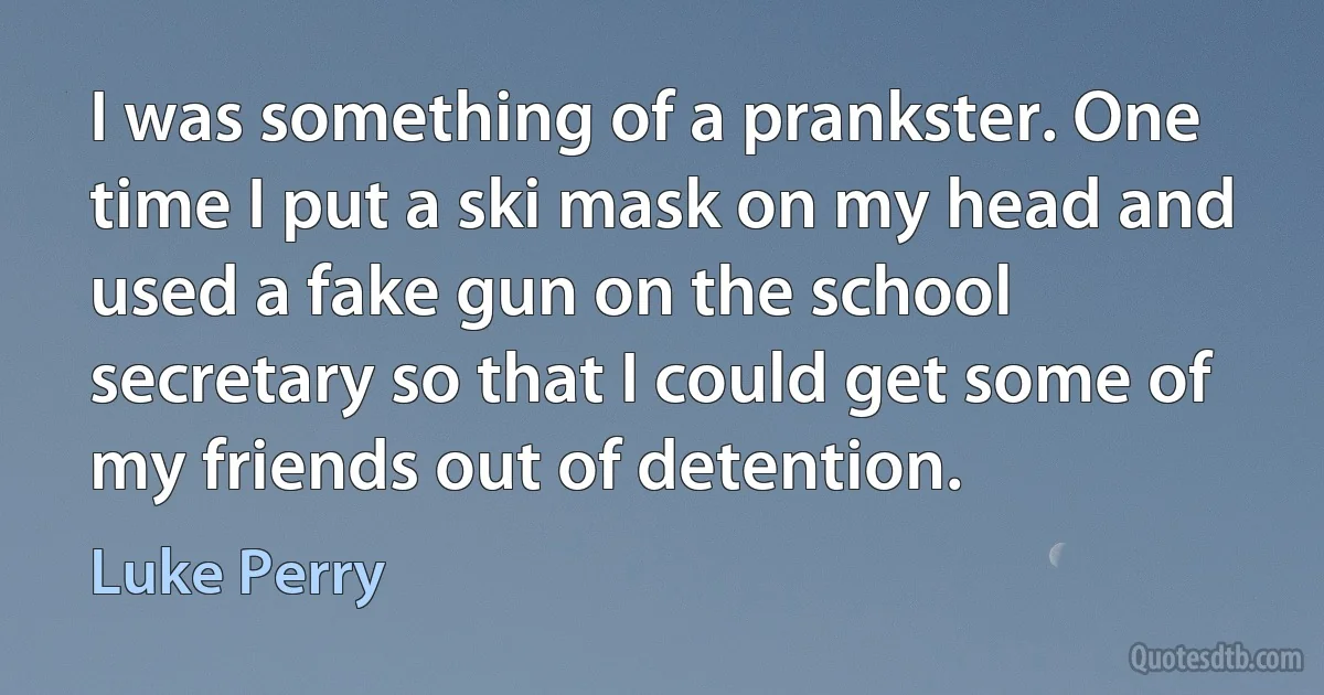 I was something of a prankster. One time I put a ski mask on my head and used a fake gun on the school secretary so that I could get some of my friends out of detention. (Luke Perry)