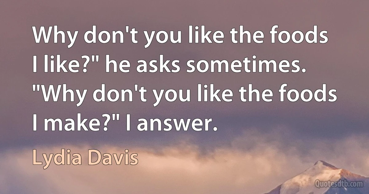 Why don't you like the foods I like?" he asks sometimes. "Why don't you like the foods I make?" I answer. (Lydia Davis)