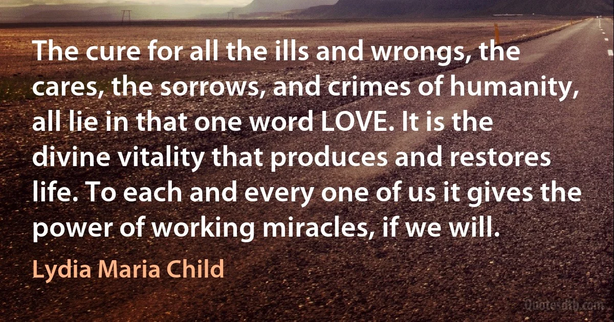 The cure for all the ills and wrongs, the cares, the sorrows, and crimes of humanity, all lie in that one word LOVE. It is the divine vitality that produces and restores life. To each and every one of us it gives the power of working miracles, if we will. (Lydia Maria Child)