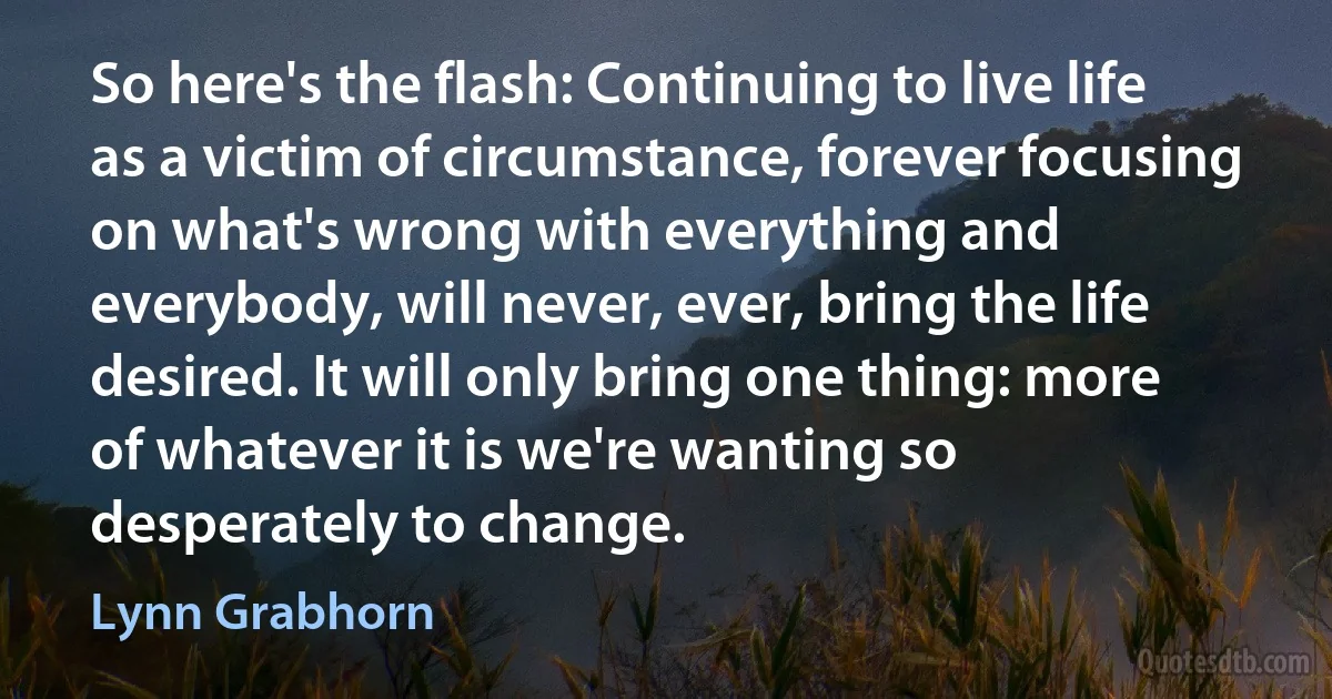 So here's the flash: Continuing to live life as a victim of circumstance, forever focusing on what's wrong with everything and everybody, will never, ever, bring the life desired. It will only bring one thing: more of whatever it is we're wanting so desperately to change. (Lynn Grabhorn)