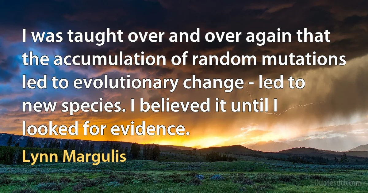 I was taught over and over again that the accumulation of random mutations led to evolutionary change - led to new species. I believed it until I looked for evidence. (Lynn Margulis)