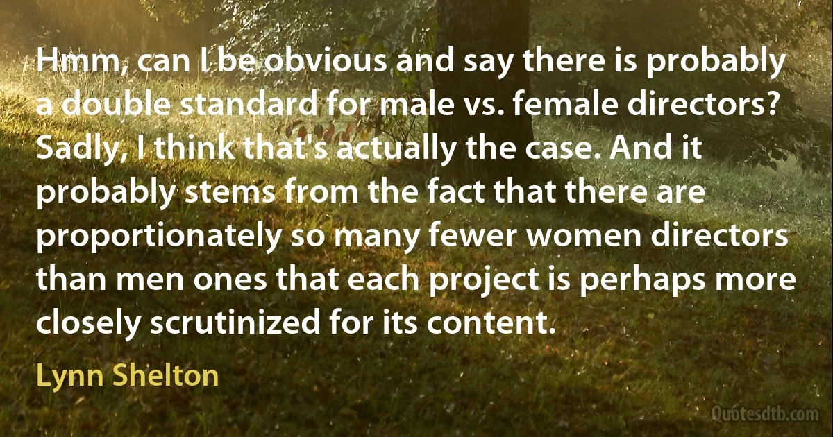 Hmm, can I be obvious and say there is probably a double standard for male vs. female directors? Sadly, I think that's actually the case. And it probably stems from the fact that there are proportionately so many fewer women directors than men ones that each project is perhaps more closely scrutinized for its content. (Lynn Shelton)