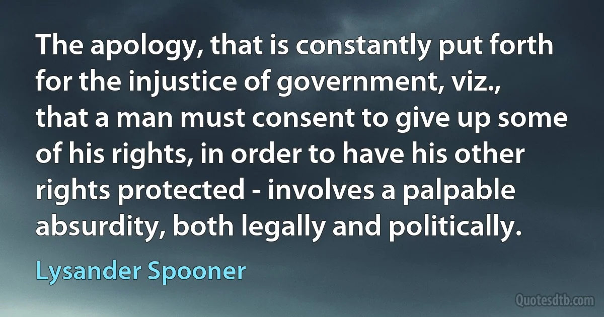 The apology, that is constantly put forth for the injustice of government, viz., that a man must consent to give up some of his rights, in order to have his other rights protected - involves a palpable absurdity, both legally and politically. (Lysander Spooner)