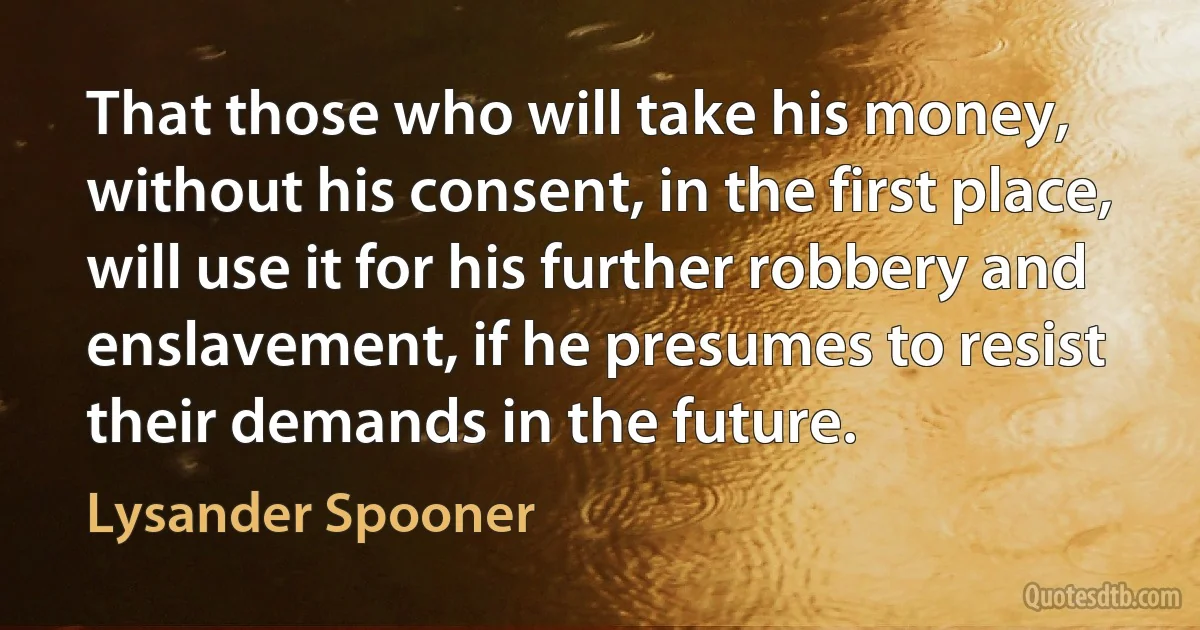 That those who will take his money, without his consent, in the first place, will use it for his further robbery and enslavement, if he presumes to resist their demands in the future. (Lysander Spooner)