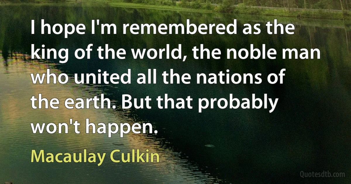 I hope I'm remembered as the king of the world, the noble man who united all the nations of the earth. But that probably won't happen. (Macaulay Culkin)