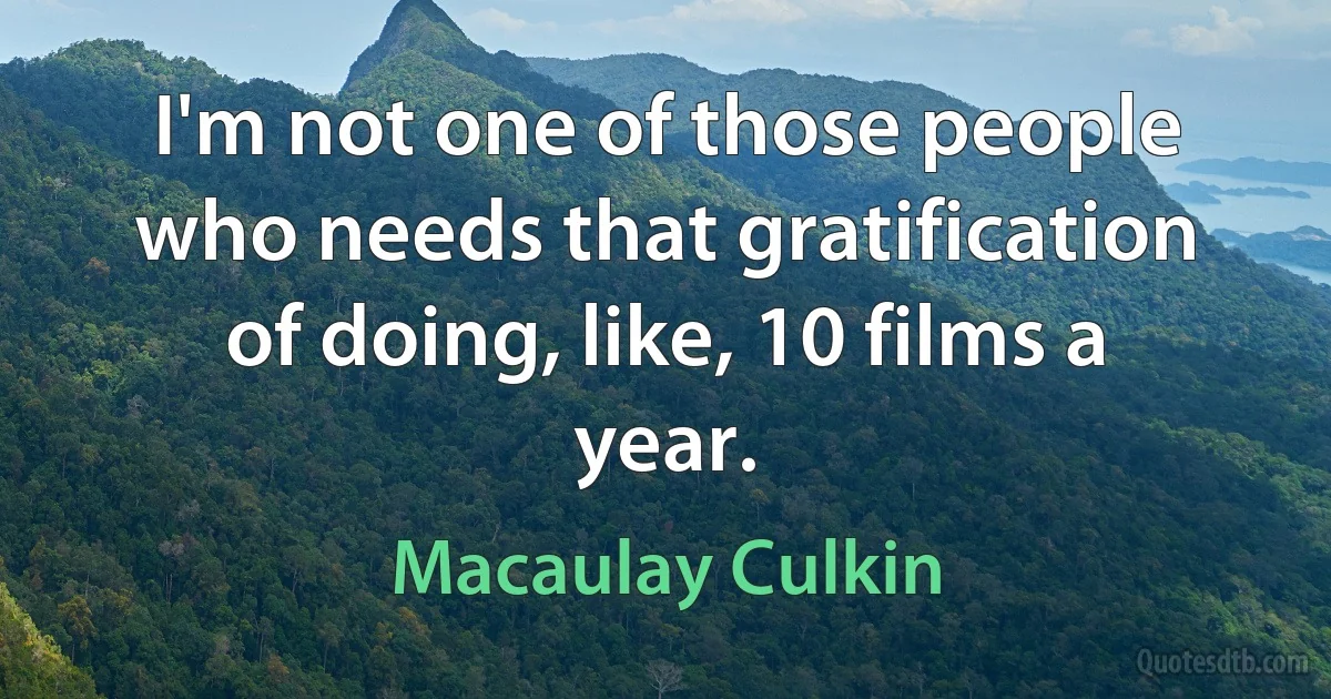 I'm not one of those people who needs that gratification of doing, like, 10 films a year. (Macaulay Culkin)