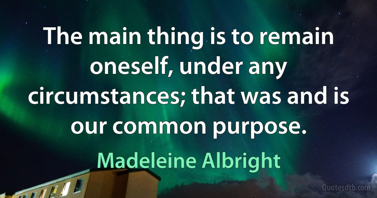 The main thing is to remain oneself, under any circumstances; that was and is our common purpose. (Madeleine Albright)