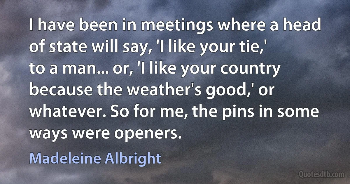 I have been in meetings where a head of state will say, 'I like your tie,' to a man... or, 'I like your country because the weather's good,' or whatever. So for me, the pins in some ways were openers. (Madeleine Albright)