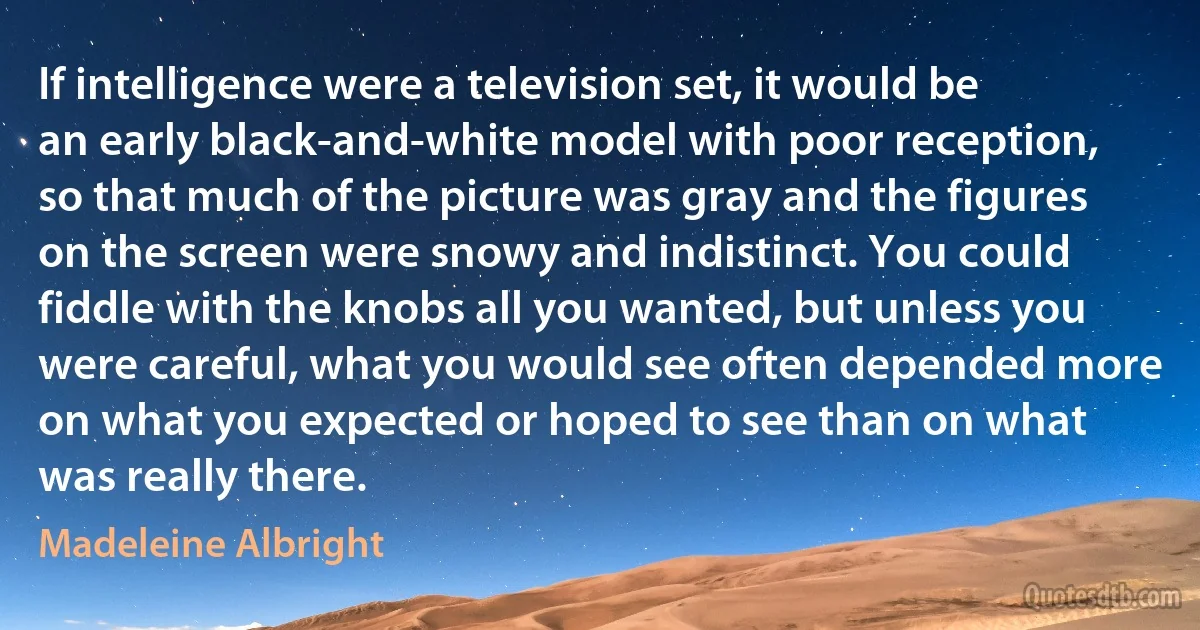 If intelligence were a television set, it would be an early black-and-white model with poor reception, so that much of the picture was gray and the figures on the screen were snowy and indistinct. You could fiddle with the knobs all you wanted, but unless you were careful, what you would see often depended more on what you expected or hoped to see than on what was really there. (Madeleine Albright)