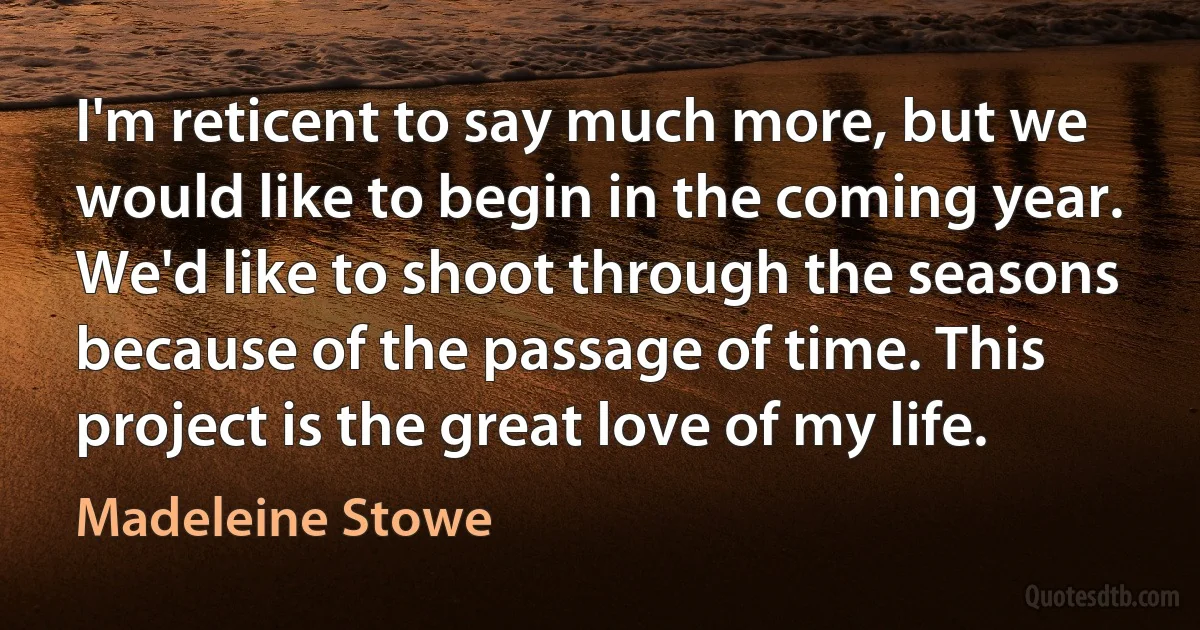 I'm reticent to say much more, but we would like to begin in the coming year. We'd like to shoot through the seasons because of the passage of time. This project is the great love of my life. (Madeleine Stowe)