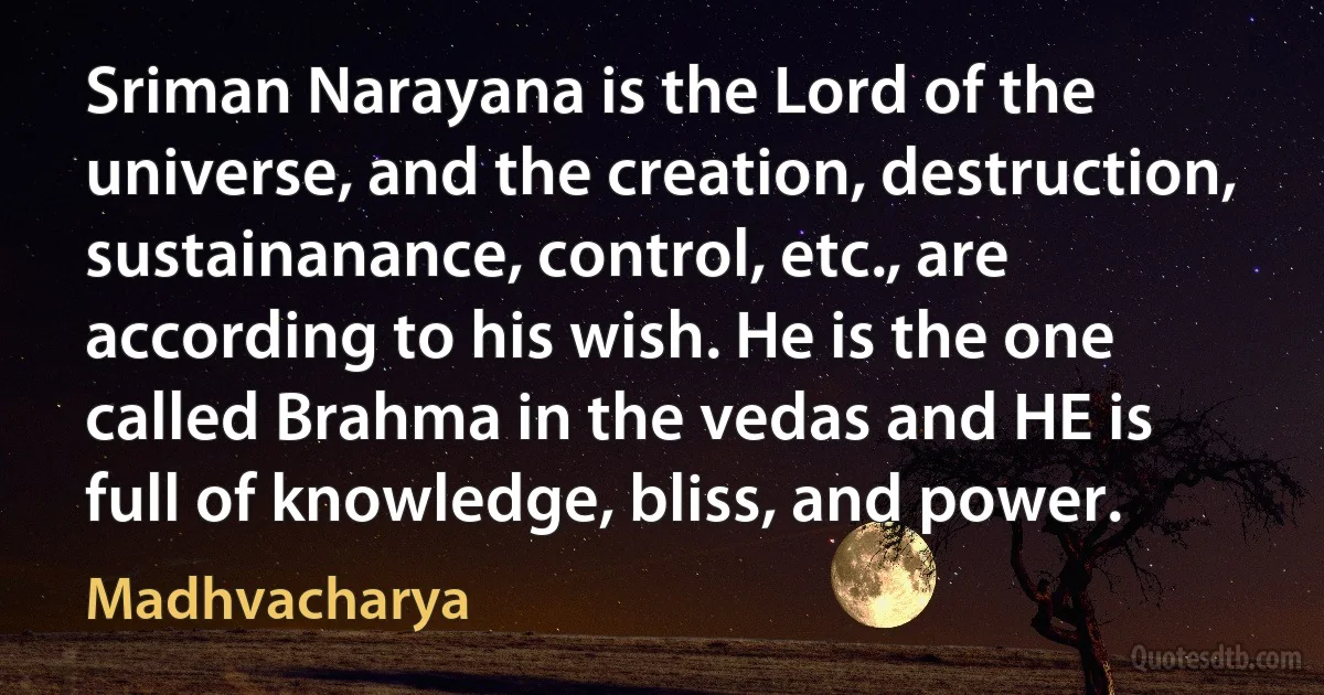 Sriman Narayana is the Lord of the universe, and the creation, destruction, sustainanance, control, etc., are according to his wish. He is the one called Brahma in the vedas and HE is full of knowledge, bliss, and power. (Madhvacharya)