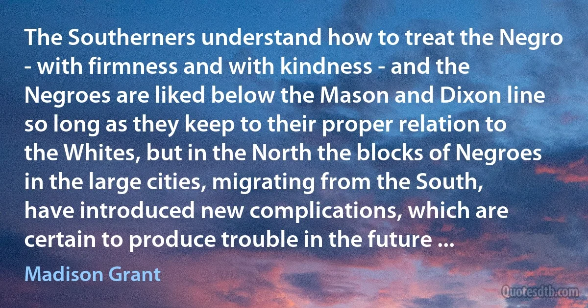 The Southerners understand how to treat the Negro - with firmness and with kindness - and the Negroes are liked below the Mason and Dixon line so long as they keep to their proper relation to the Whites, but in the North the blocks of Negroes in the large cities, migrating from the South, have introduced new complications, which are certain to produce trouble in the future ... (Madison Grant)