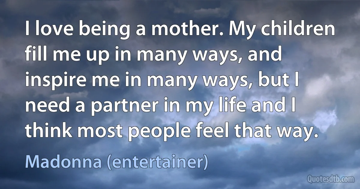 I love being a mother. My children fill me up in many ways, and inspire me in many ways, but I need a partner in my life and I think most people feel that way. (Madonna (entertainer))