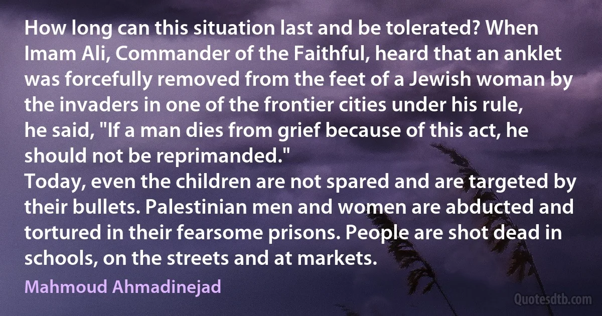 How long can this situation last and be tolerated? When Imam Ali, Commander of the Faithful, heard that an anklet was forcefully removed from the feet of a Jewish woman by the invaders in one of the frontier cities under his rule, he said, "If a man dies from grief because of this act, he should not be reprimanded."
Today, even the children are not spared and are targeted by their bullets. Palestinian men and women are abducted and tortured in their fearsome prisons. People are shot dead in schools, on the streets and at markets. (Mahmoud Ahmadinejad)