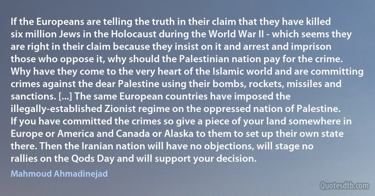 If the Europeans are telling the truth in their claim that they have killed six million Jews in the Holocaust during the World War II - which seems they are right in their claim because they insist on it and arrest and imprison those who oppose it, why should the Palestinian nation pay for the crime. Why have they come to the very heart of the Islamic world and are committing crimes against the dear Palestine using their bombs, rockets, missiles and sanctions. [...] The same European countries have imposed the illegally-established Zionist regime on the oppressed nation of Palestine. If you have committed the crimes so give a piece of your land somewhere in Europe or America and Canada or Alaska to them to set up their own state there. Then the Iranian nation will have no objections, will stage no rallies on the Qods Day and will support your decision. (Mahmoud Ahmadinejad)