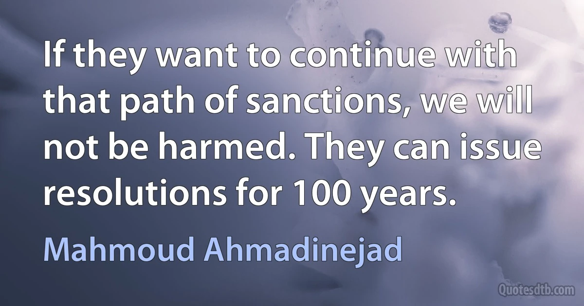 If they want to continue with that path of sanctions, we will not be harmed. They can issue resolutions for 100 years. (Mahmoud Ahmadinejad)