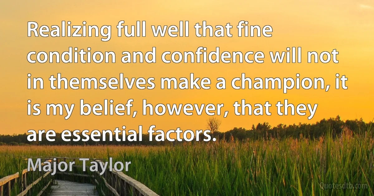 Realizing full well that fine condition and confidence will not in themselves make a champion, it is my belief, however, that they are essential factors. (Major Taylor)