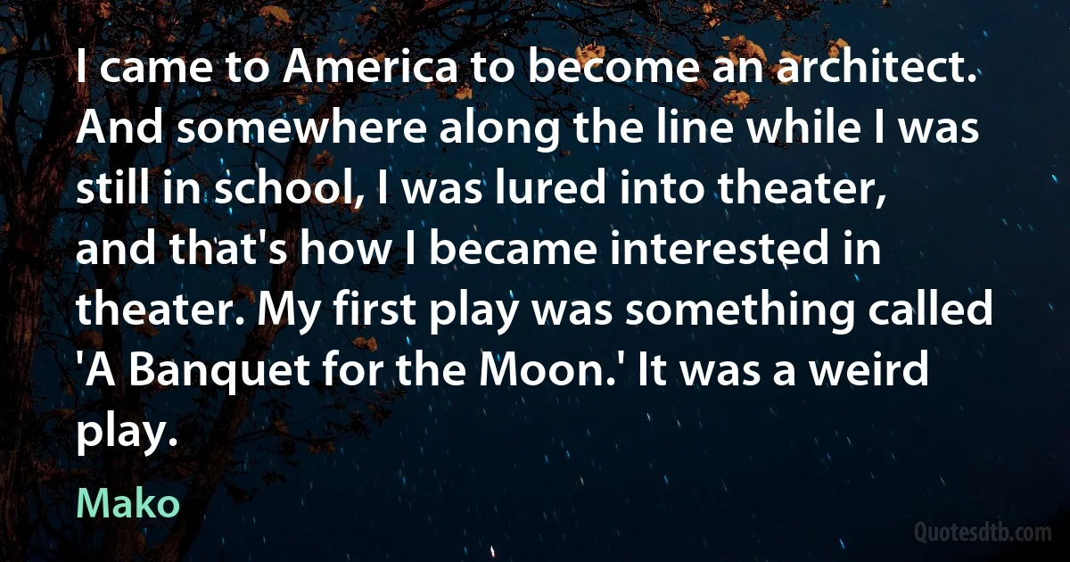 I came to America to become an architect. And somewhere along the line while I was still in school, I was lured into theater, and that's how I became interested in theater. My first play was something called 'A Banquet for the Moon.' It was a weird play. (Mako)