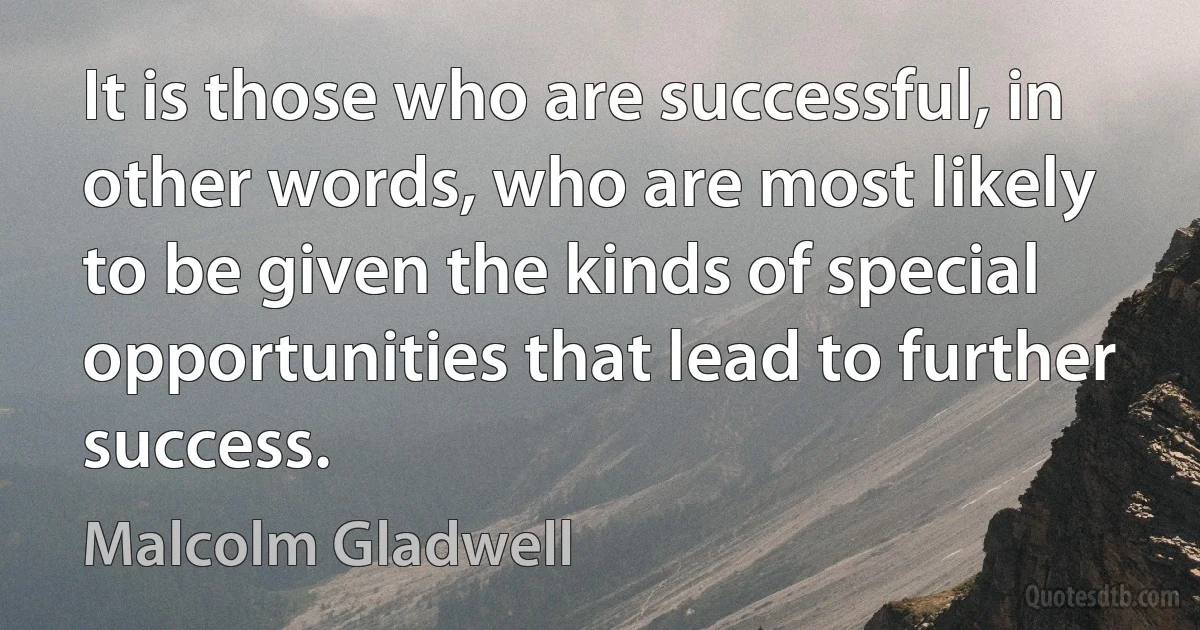 It is those who are successful, in other words, who are most likely to be given the kinds of special opportunities that lead to further success. (Malcolm Gladwell)