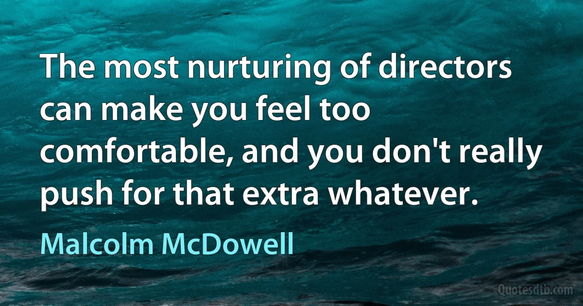 The most nurturing of directors can make you feel too comfortable, and you don't really push for that extra whatever. (Malcolm McDowell)