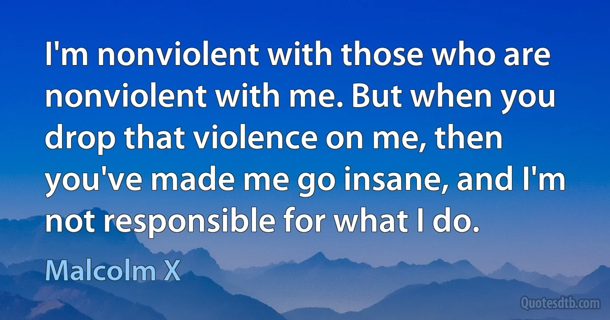 I'm nonviolent with those who are nonviolent with me. But when you drop that violence on me, then you've made me go insane, and I'm not responsible for what I do. (Malcolm X)