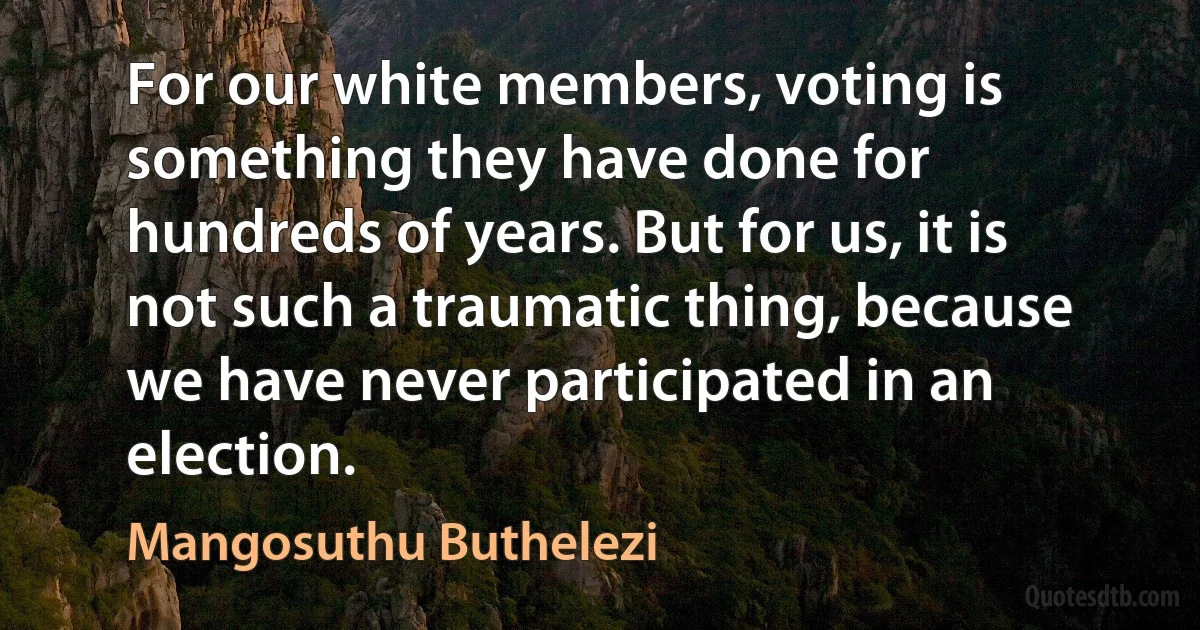 For our white members, voting is something they have done for hundreds of years. But for us, it is not such a traumatic thing, because we have never participated in an election. (Mangosuthu Buthelezi)