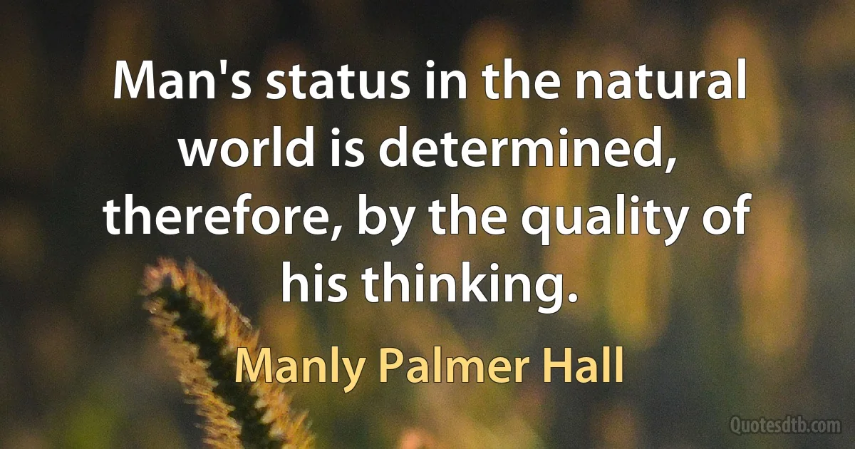 Man's status in the natural world is determined, therefore, by the quality of his thinking. (Manly Palmer Hall)