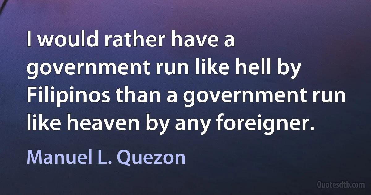 I would rather have a government run like hell by Filipinos than a government run like heaven by any foreigner. (Manuel L. Quezon)