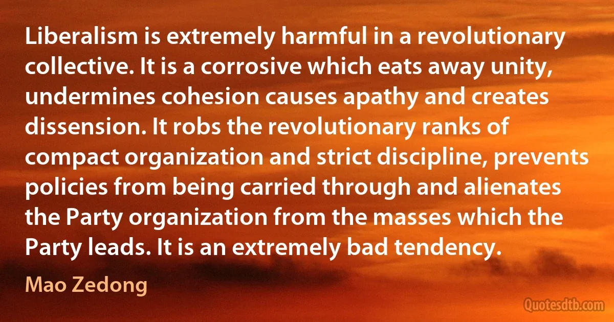 Liberalism is extremely harmful in a revolutionary collective. It is a corrosive which eats away unity, undermines cohesion causes apathy and creates dissension. It robs the revolutionary ranks of compact organization and strict discipline, prevents policies from being carried through and alienates the Party organization from the masses which the Party leads. It is an extremely bad tendency. (Mao Zedong)