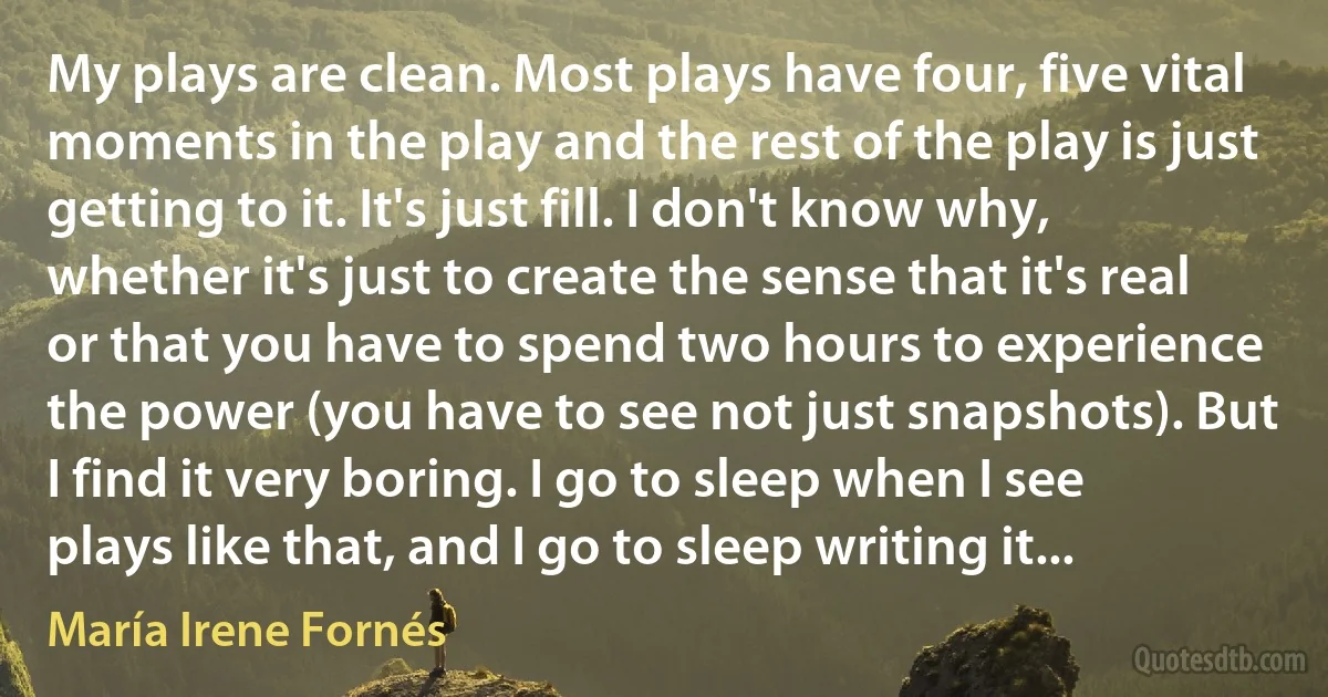 My plays are clean. Most plays have four, five vital moments in the play and the rest of the play is just getting to it. It's just fill. I don't know why, whether it's just to create the sense that it's real or that you have to spend two hours to experience the power (you have to see not just snapshots). But I find it very boring. I go to sleep when I see plays like that, and I go to sleep writing it... (María Irene Fornés)