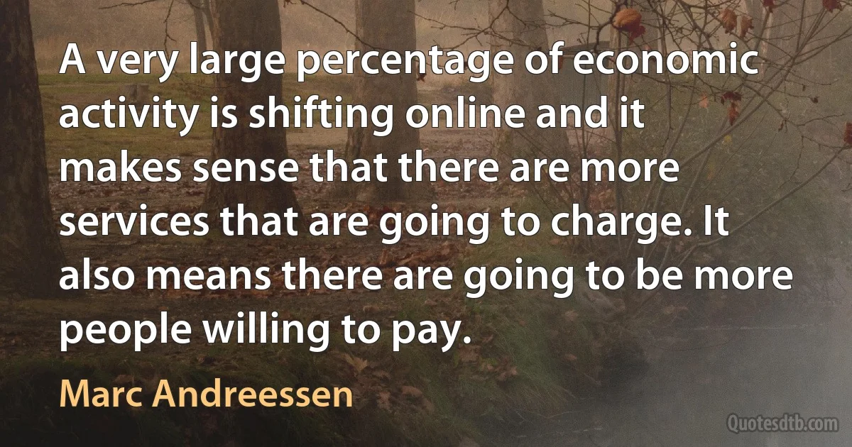 A very large percentage of economic activity is shifting online and it makes sense that there are more services that are going to charge. It also means there are going to be more people willing to pay. (Marc Andreessen)