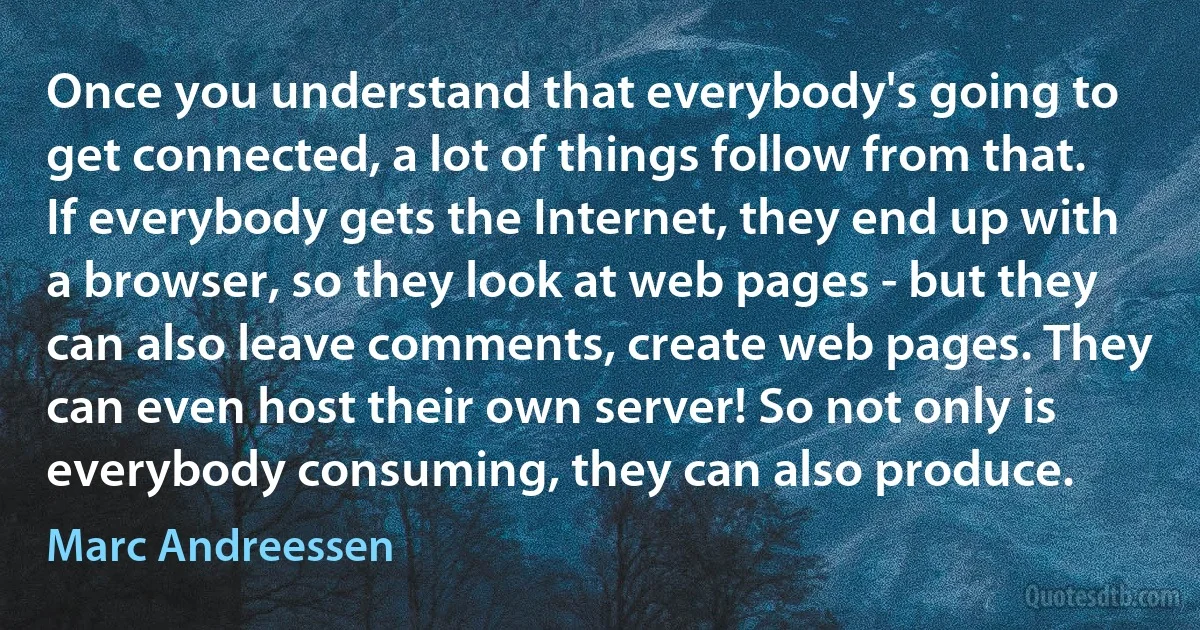 Once you understand that everybody's going to get connected, a lot of things follow from that. If everybody gets the Internet, they end up with a browser, so they look at web pages - but they can also leave comments, create web pages. They can even host their own server! So not only is everybody consuming, they can also produce. (Marc Andreessen)