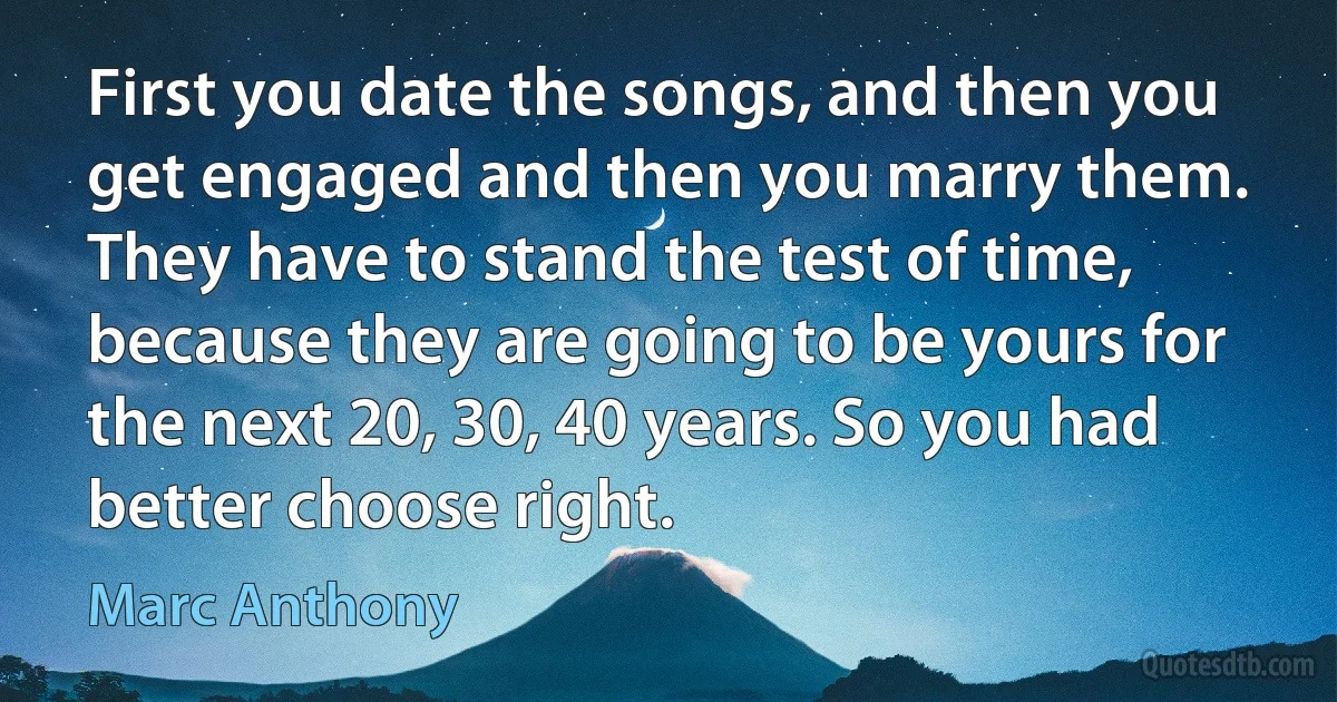 First you date the songs, and then you get engaged and then you marry them. They have to stand the test of time, because they are going to be yours for the next 20, 30, 40 years. So you had better choose right. (Marc Anthony)