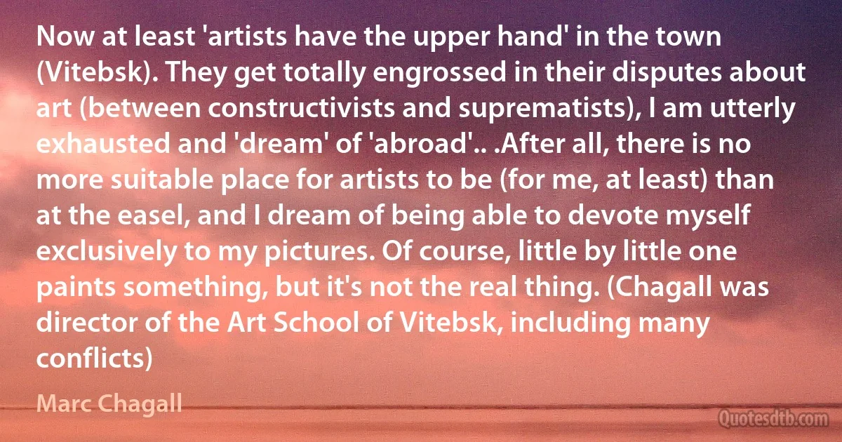 Now at least 'artists have the upper hand' in the town (Vitebsk). They get totally engrossed in their disputes about art (between constructivists and suprematists), I am utterly exhausted and 'dream' of 'abroad'.. .After all, there is no more suitable place for artists to be (for me, at least) than at the easel, and I dream of being able to devote myself exclusively to my pictures. Of course, little by little one paints something, but it's not the real thing. (Chagall was director of the Art School of Vitebsk, including many conflicts) (Marc Chagall)