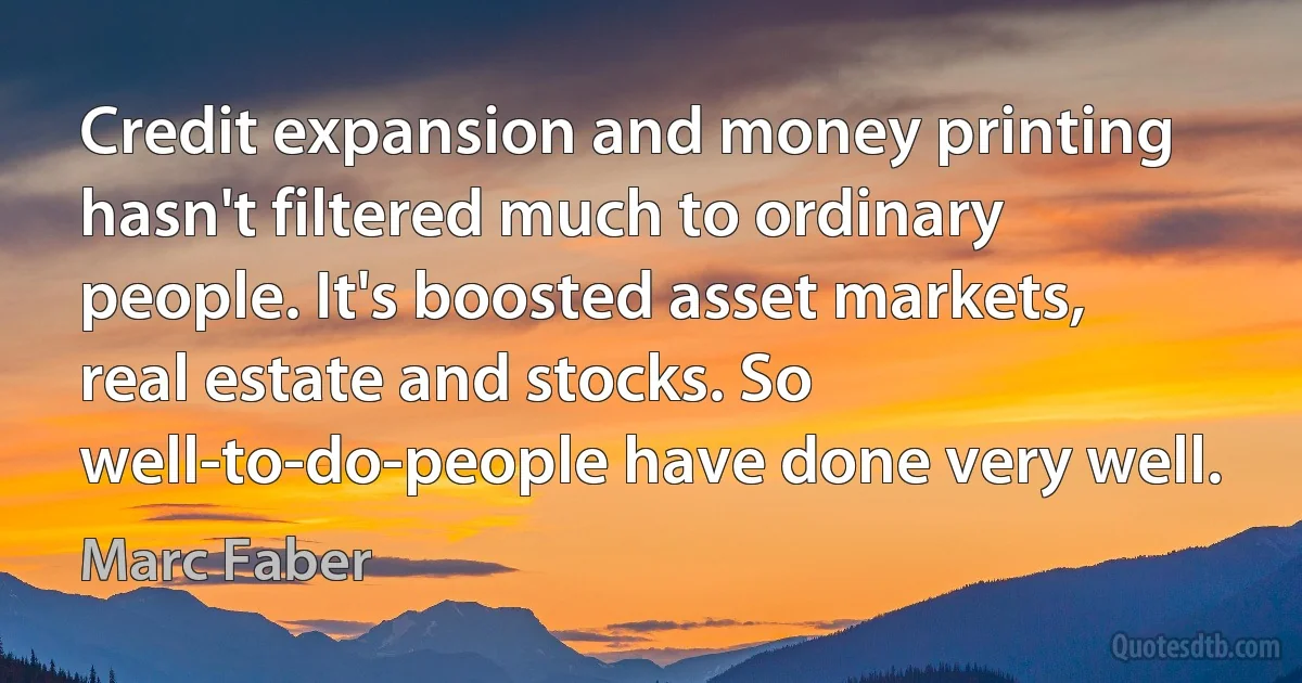 Credit expansion and money printing hasn't filtered much to ordinary people. It's boosted asset markets, real estate and stocks. So well-to-do-people have done very well. (Marc Faber)