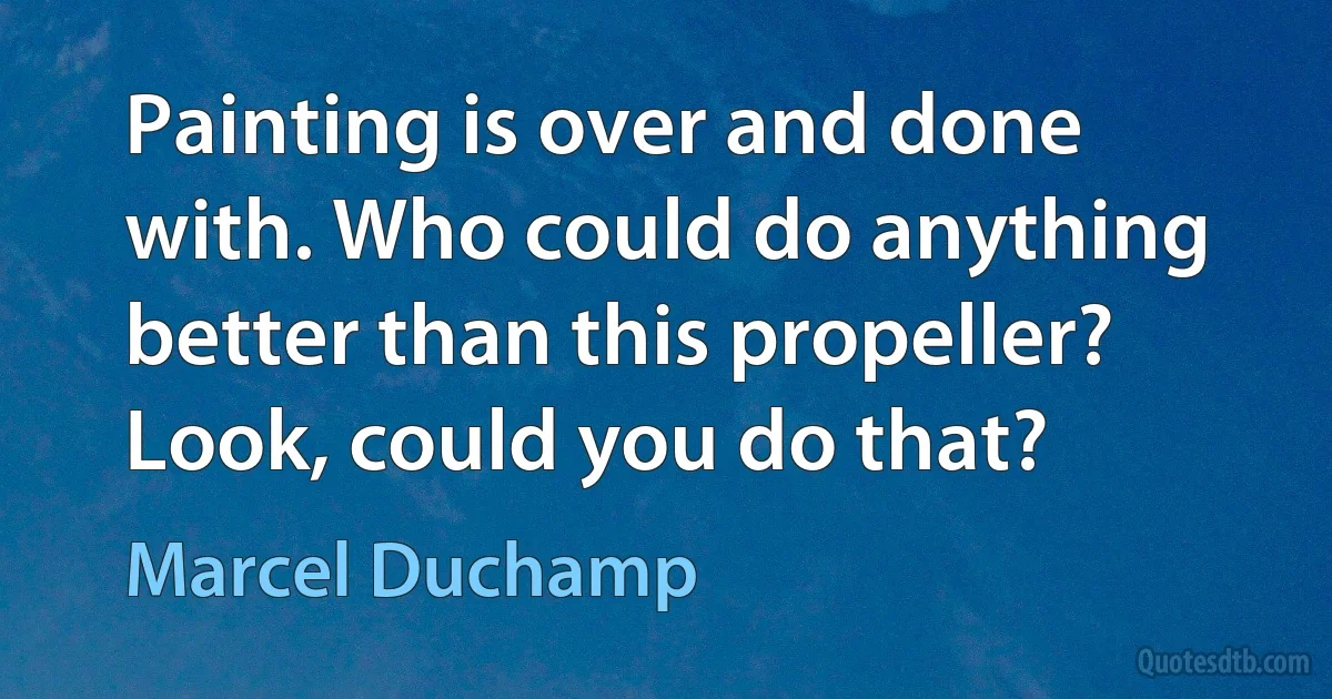 Painting is over and done with. Who could do anything better than this propeller? Look, could you do that? (Marcel Duchamp)