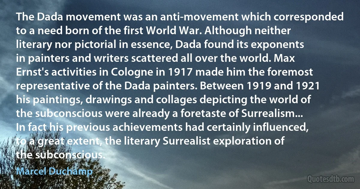 The Dada movement was an anti-movement which corresponded to a need born of the first World War. Although neither literary nor pictorial in essence, Dada found its exponents in painters and writers scattered all over the world. Max Ernst's activities in Cologne in 1917 made him the foremost representative of the Dada painters. Between 1919 and 1921 his paintings, drawings and collages depicting the world of the subconscious were already a foretaste of Surrealism... In fact his previous achievements had certainly influenced, to a great extent, the literary Surrealist exploration of the subconscious. (Marcel Duchamp)