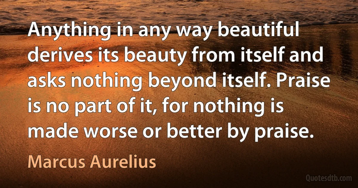 Anything in any way beautiful derives its beauty from itself and asks nothing beyond itself. Praise is no part of it, for nothing is made worse or better by praise. (Marcus Aurelius)