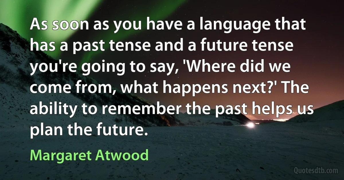 As soon as you have a language that has a past tense and a future tense you're going to say, 'Where did we come from, what happens next?' The ability to remember the past helps us plan the future. (Margaret Atwood)