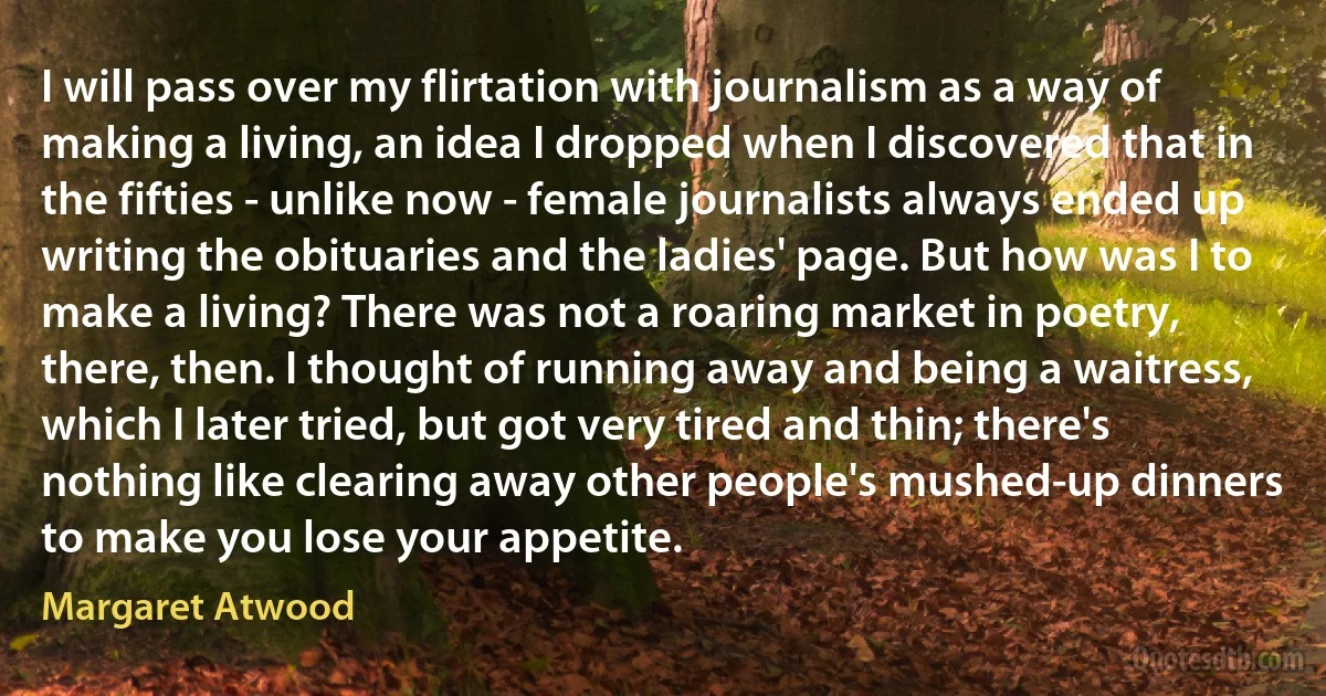 I will pass over my flirtation with journalism as a way of making a living, an idea I dropped when I discovered that in the fifties - unlike now - female journalists always ended up writing the obituaries and the ladies' page. But how was I to make a living? There was not a roaring market in poetry, there, then. I thought of running away and being a waitress, which I later tried, but got very tired and thin; there's nothing like clearing away other people's mushed-up dinners to make you lose your appetite. (Margaret Atwood)