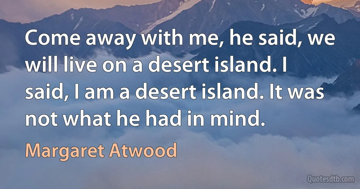 Come away with me, he said, we will live on a desert island. I said, I am a desert island. It was not what he had in mind. (Margaret Atwood)