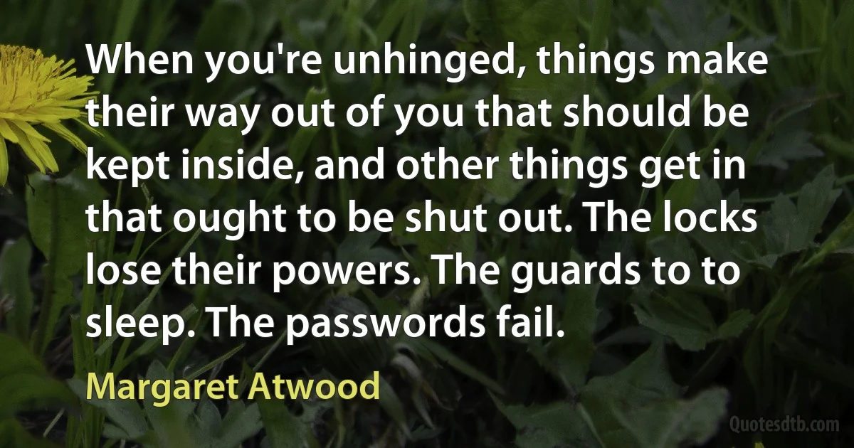 When you're unhinged, things make their way out of you that should be kept inside, and other things get in that ought to be shut out. The locks lose their powers. The guards to to sleep. The passwords fail. (Margaret Atwood)