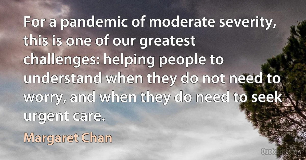 For a pandemic of moderate severity, this is one of our greatest challenges: helping people to understand when they do not need to worry, and when they do need to seek urgent care. (Margaret Chan)