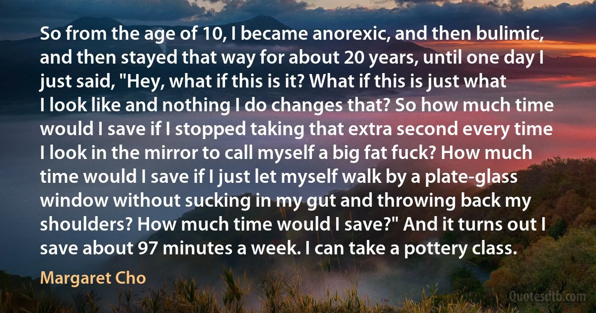 So from the age of 10, I became anorexic, and then bulimic, and then stayed that way for about 20 years, until one day I just said, "Hey, what if this is it? What if this is just what I look like and nothing I do changes that? So how much time would I save if I stopped taking that extra second every time I look in the mirror to call myself a big fat fuck? How much time would I save if I just let myself walk by a plate-glass window without sucking in my gut and throwing back my shoulders? How much time would I save?" And it turns out I save about 97 minutes a week. I can take a pottery class. (Margaret Cho)