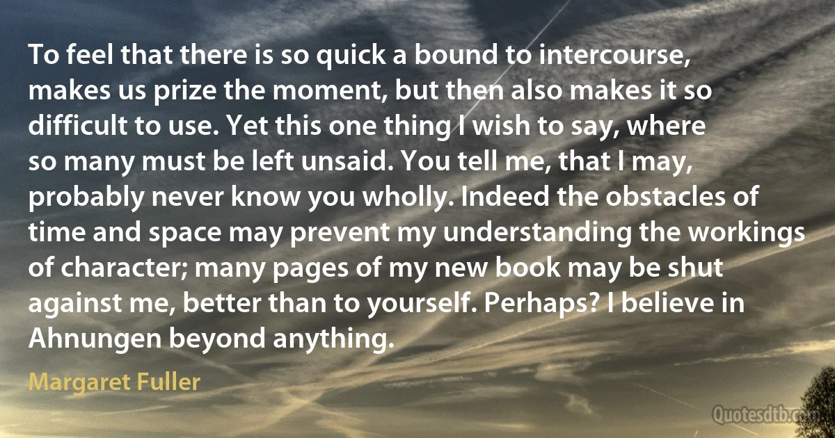 To feel that there is so quick a bound to intercourse, makes us prize the moment, but then also makes it so difficult to use. Yet this one thing I wish to say, where so many must be left unsaid. You tell me, that I may, probably never know you wholly. Indeed the obstacles of time and space may prevent my understanding the workings of character; many pages of my new book may be shut against me, better than to yourself. Perhaps? I believe in Ahnungen beyond anything. (Margaret Fuller)